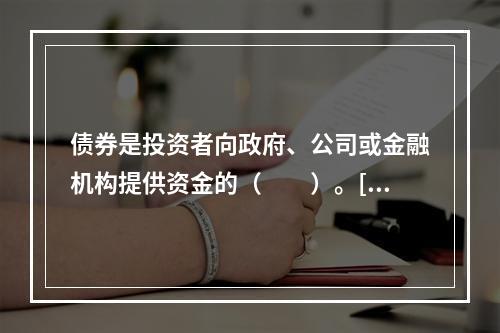 债券是投资者向政府、公司或金融机构提供资金的（　　）。[20