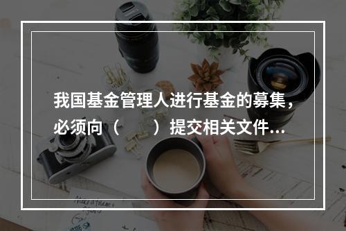 我国基金管理人进行基金的募集，必须向（　　）提交相关文件。