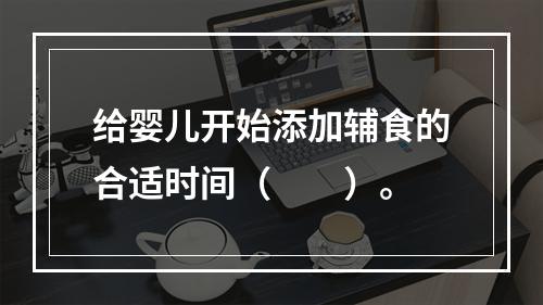 给婴儿开始添加辅食的合适时间（　　）。