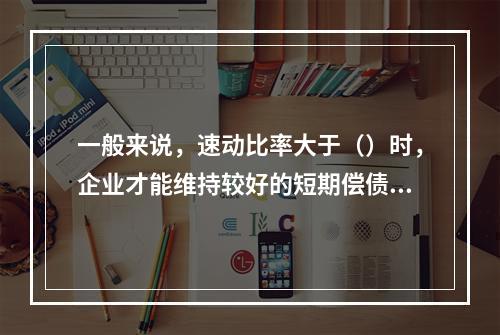 一般来说，速动比率大于（）时，企业才能维持较好的短期偿债能力