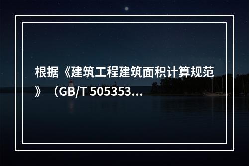 根据《建筑工程建筑面积计算规范》（GB/T 505353－2