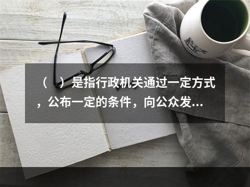 （　）是指行政机关通过一定方式，公布一定的条件，向公众发出的