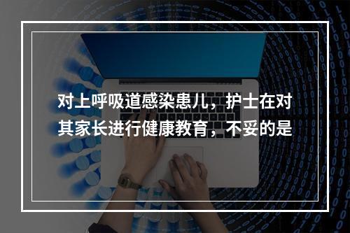 对上呼吸道感染患儿，护士在对其家长进行健康教育，不妥的是