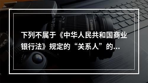 下列不属于《中华人民共和国商业银行法》规定的“关系人”的是(