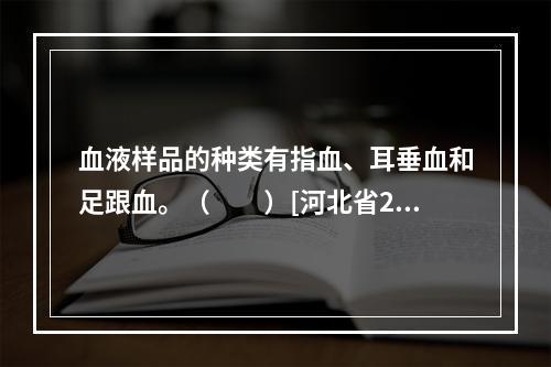 血液样品的种类有指血、耳垂血和足跟血。（　　）[河北省201