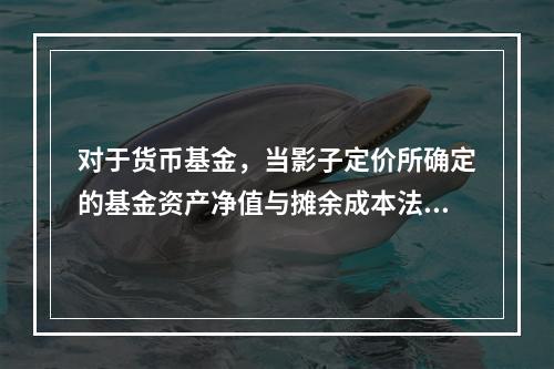 对于货币基金，当影子定价所确定的基金资产净值与摊余成本法计算