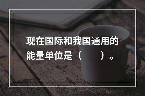 现在国际和我国通用的能量单位是（　　）。