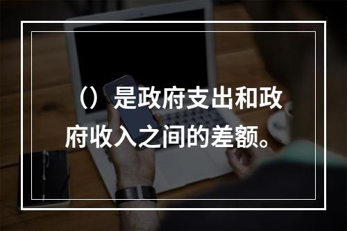 （）是政府支出和政府收入之间的差额。