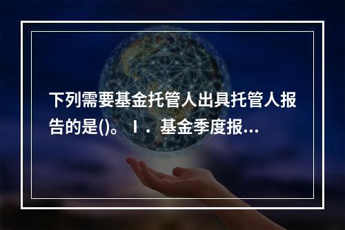 下列需要基金托管人出具托管人报告的是()。Ⅰ．基金季度报告Ⅱ