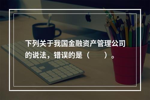 下列关于我国金融资产管理公司的说法，错误的是（　　）。