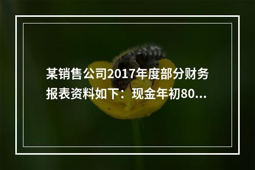 某销售公司2017年度部分财务报表资料如下：现金年初800万