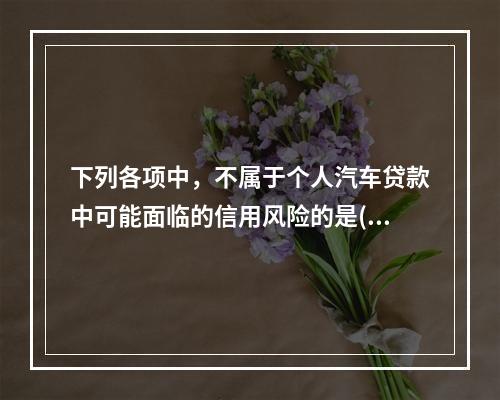 下列各项中，不属于个人汽车贷款中可能面临的信用风险的是()。