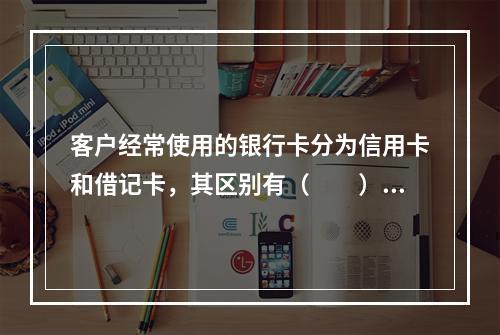 客户经常使用的银行卡分为信用卡和借记卡，其区别有（　　）。