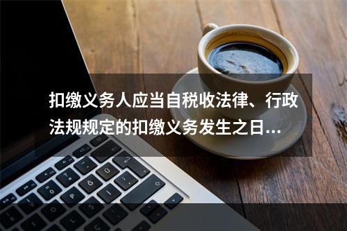 扣缴义务人应当自税收法律、行政法规规定的扣缴义务发生之日起（