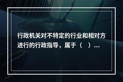 行政机关对不特定的行业和相对方进行的行政指导，属于（　）。