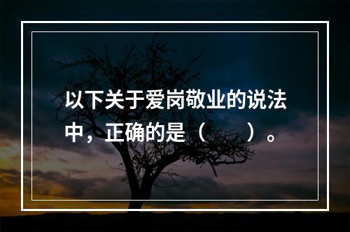 以下关于爱岗敬业的说法中，正确的是（　　）。