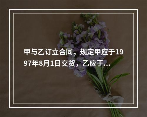 甲与乙订立合同，规定甲应于1997年8月1日交货，乙应于同年