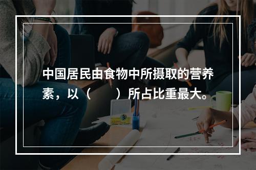 中国居民由食物中所摄取的营养素，以（　　）所占比重最大。