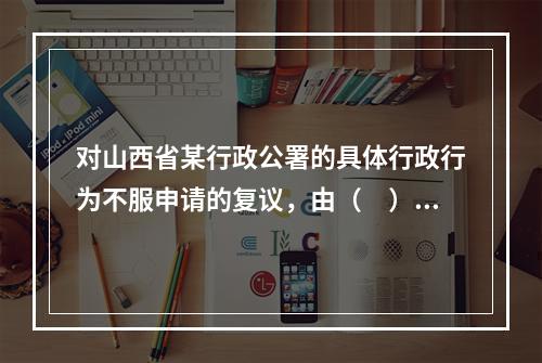 对山西省某行政公署的具体行政行为不服申请的复议，由（　）管辖