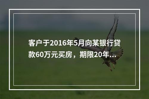 客户于2016年5月向某银行贷款60万元买房，期限20年，年