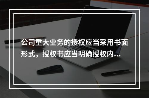 公司重大业务的授权应当采用书面形式，授权书应当明确授权内容和