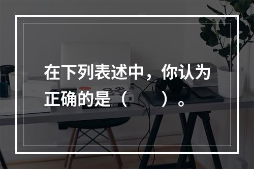 在下列表述中，你认为正确的是（　　）。