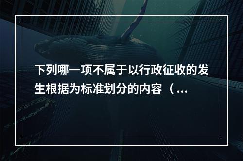 下列哪一项不属于以行政征收的发生根据为标准划分的内容（ ）。