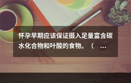 怀孕早期应该保证摄入足量富含碳水化合物和叶酸的食物。（　　）