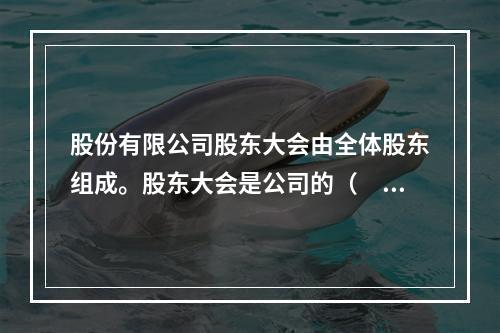 股份有限公司股东大会由全体股东组成。股东大会是公司的（　　）