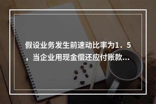 假设业务发生前速动比率为1．5，当企业用现金偿还应付账款若干