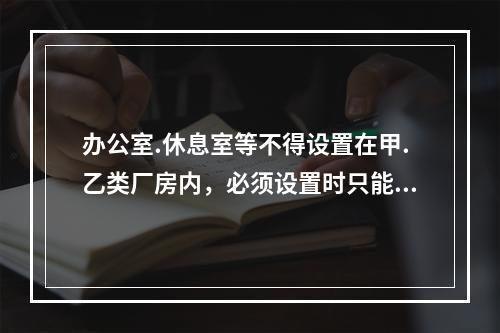 办公室.休息室等不得设置在甲.乙类厂房内，必须设置时只能与耐