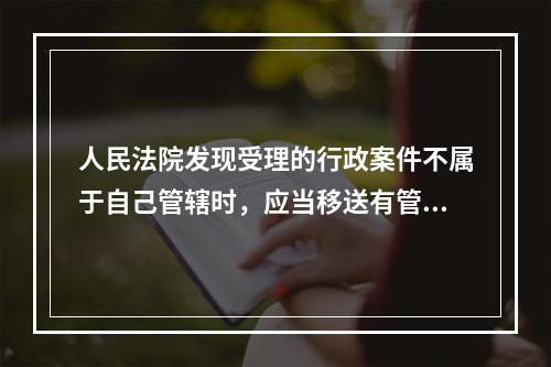 人民法院发现受理的行政案件不属于自己管辖时，应当移送有管辖权