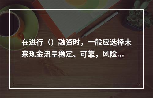 在进行（）融资时，一般应选择未来现金流量稳定、可靠，风险较小