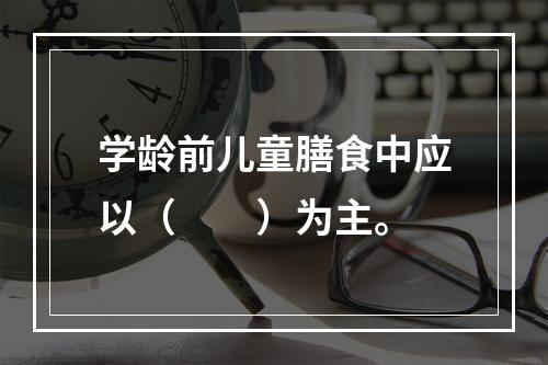 学龄前儿童膳食中应以（　　）为主。