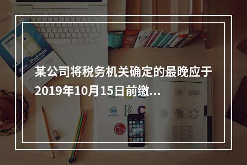 某公司将税务机关确定的最晚应于2019年10月15日前缴纳的