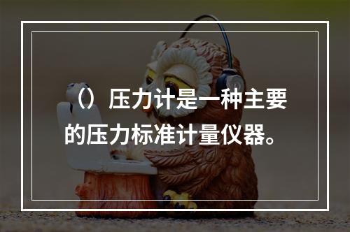 （）压力计是一种主要的压力标准计量仪器。