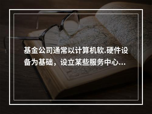 基金公司通常以计算机软.硬件设备为基础，设立某些服务中心，开