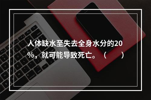 人体缺水至失去全身水分的20%，就可能导致死亡。（　　）