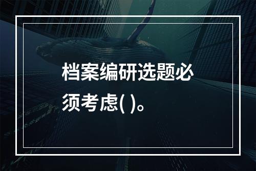 档案编研选题必须考虑( )。