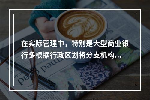 在实际管理中，特别是大型商业银行多根据行政区划将分支机构划分