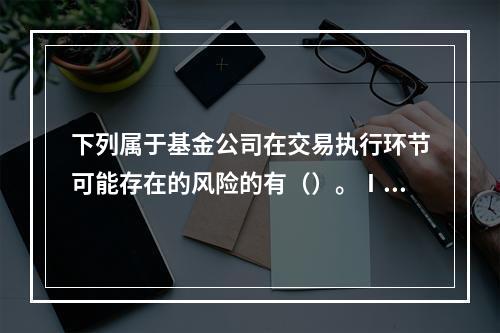 下列属于基金公司在交易执行环节可能存在的风险的有（）。Ⅰ.交