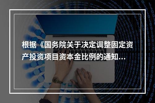 根据《国务院关于决定调整固定资产投资项目资本金比例的通知》，