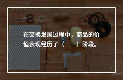 在交换发展过程中，商品的价值表现经历了（　　）阶段。