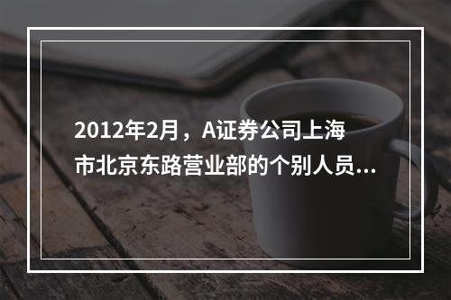 2012年2月，A证券公司上海市北京东路营业部的个别人员在销