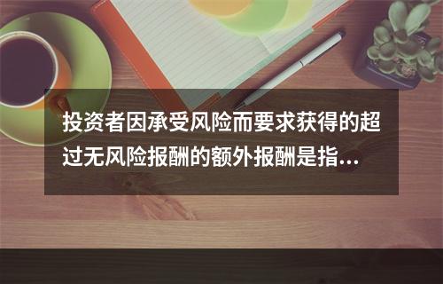 投资者因承受风险而要求获得的超过无风险报酬的额外报酬是指：