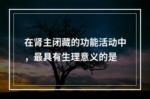 在肾主闭藏的功能活动中，最具有生理意义的是