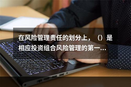 在风险管理责任的划分上，（）是相应投资组合风险管理的第一责任