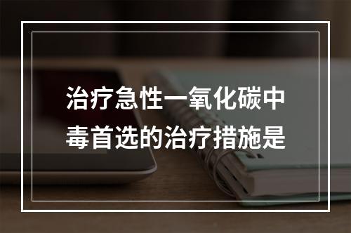 治疗急性一氧化碳中毒首选的治疗措施是