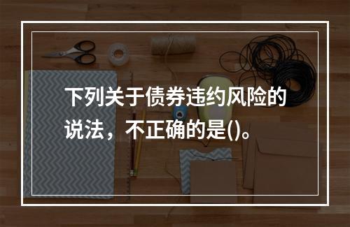 下列关于债券违约风险的说法，不正确的是()。