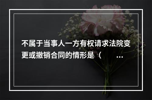 不属于当事人一方有权请求法院变更或撤销合同的情形是（　　）。